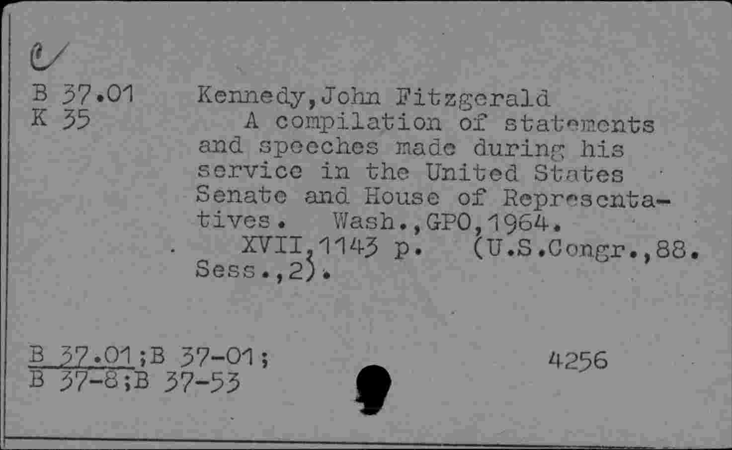 ﻿B 57.01
K 55
Kennedy,John Fitzgerald
A compilation of statements and speeches made during his service in the United States Senate and House of Representatives. Wash.,GP0,1964.
XVII.1145 P* (U.S.Congr.,88. Sess. ,2).
B 57.01;B 57-01;
B 57-8;B 57-55
4256